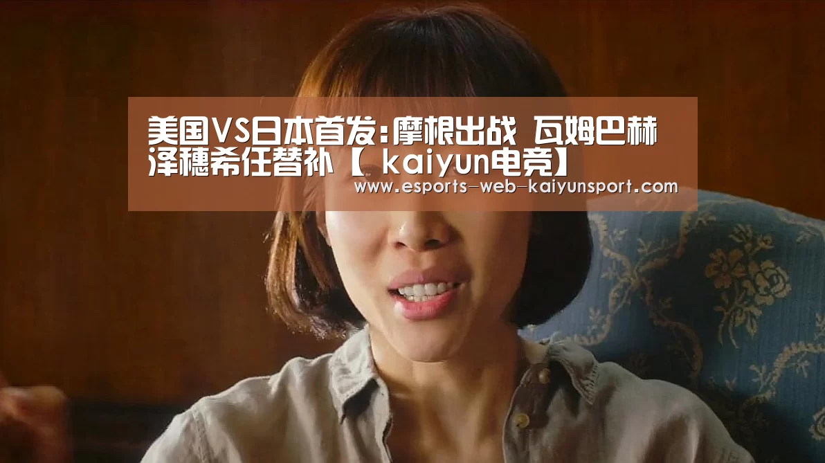 美国VS日本首发:摩根出战 瓦姆巴赫泽穗希任替补【 kaiyun电竞】